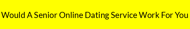 Would A Senior Online Dating Service Work For You